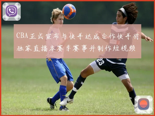 CBA正式宣布与快手达成合作快手将独家直播本赛季赛事并制作短视频内容