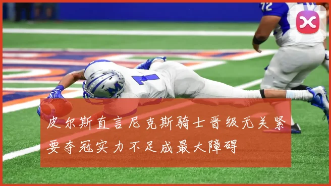 皮尔斯直言尼克斯骑士晋级无关紧要夺冠实力不足成最大障碍