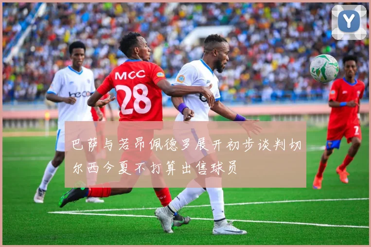 巴萨与若昂佩德罗展开初步谈判切尔西今夏不打算出售球员