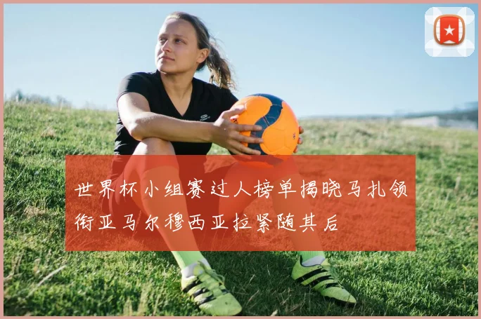 世界杯小组赛过人榜单揭晓马扎领衔亚马尔穆西亚拉紧随其后