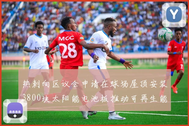 热刺向区议会申请在球场屋顶安装3800块太阳能电池板推动可再生能源发展