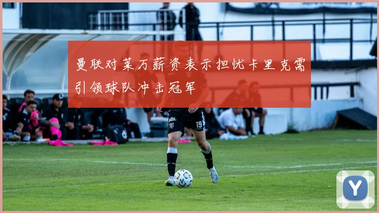 曼联对莱万薪资表示担忧卡里克需引领球队冲击冠军