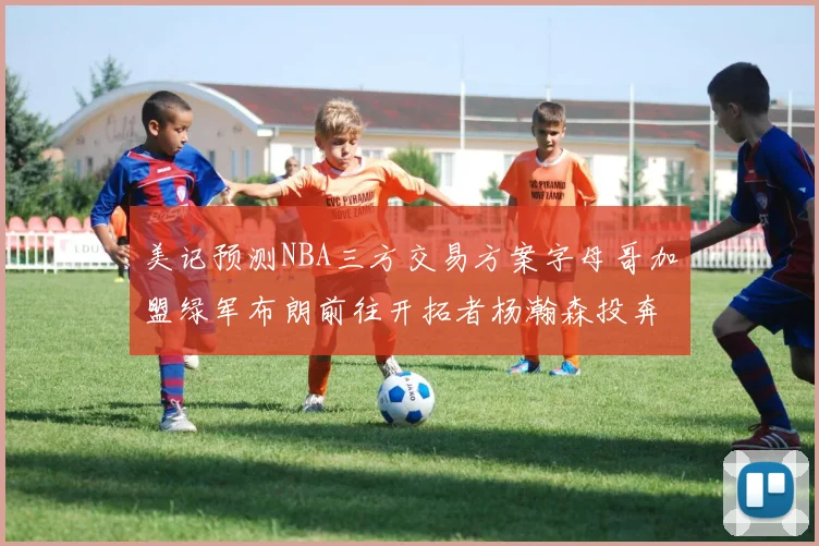 美记预测NBA三方交易方案字母哥加盟绿军布朗前往开拓者杨瀚森投奔雄鹿