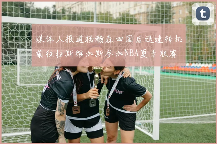 媒体人报道杨瀚森回国后迅速转机前往拉斯维加斯参加NBA夏季联赛