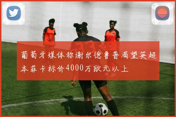 葡萄牙媒体称谢尔德鲁普渴望英超本菲卡标价4000万欧元以上