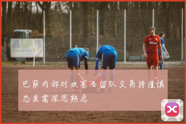 巴萨内部对坎塞洛留队交易持谨慎态度需深思熟虑
