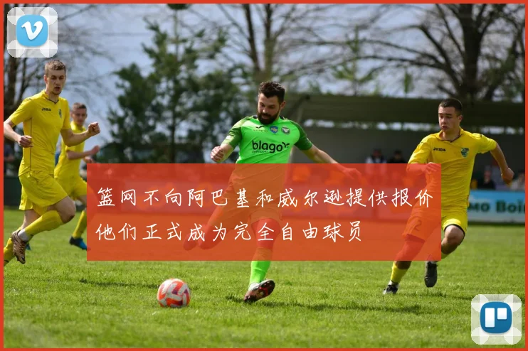 篮网不向阿巴基和威尔逊提供报价他们正式成为完全自由球员