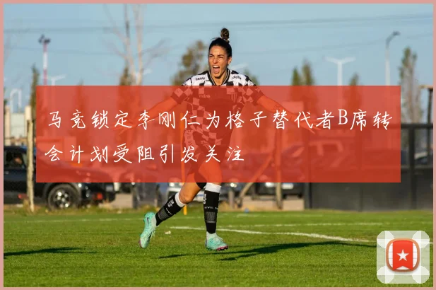 马竞锁定李刚仁为格子替代者B席转会计划受阻引发关注