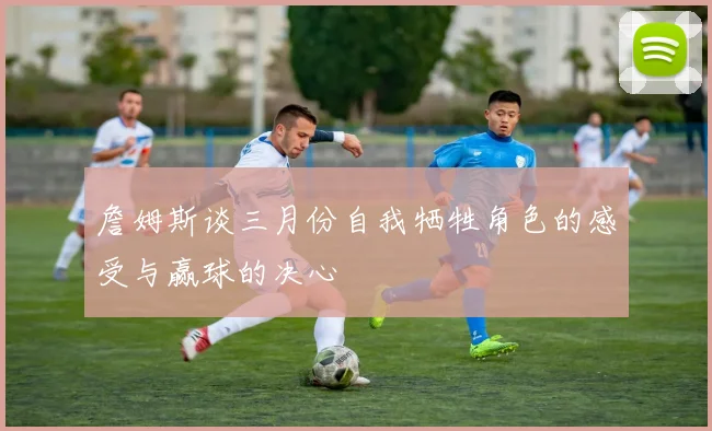 詹姆斯谈三月份自我牺牲角色的感受与赢球的决心
