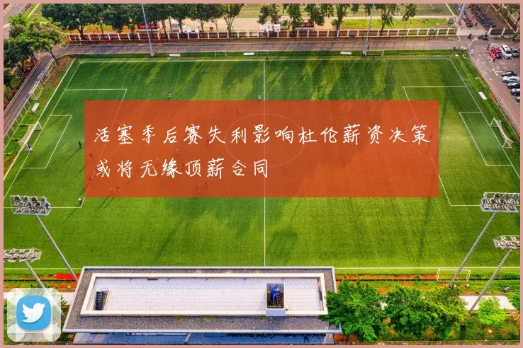 活塞季后赛失利影响杜伦薪资决策或将无缘顶薪合同